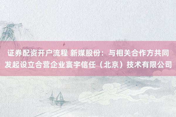 证券配资开户流程 新媒股份：与相关合作方共同发起设立合营企业寰宇信任（北京）技术有限公司