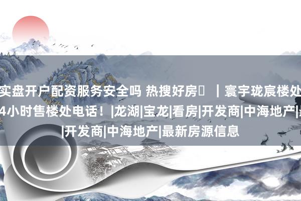实盘开户配资服务安全吗 热搜好房⚜｜寰宇珑宸楼处官方发布！24小时售楼处电话！|龙湖|宝龙|看房|开发商|中海地产|最新房源信息