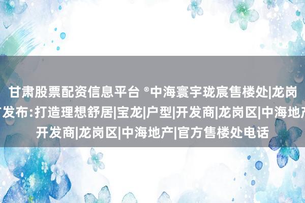 甘肃股票配资信息平台 ®中海寰宇珑宸售楼处|龙岗中海寰宇珑宸官方发布:打造理想舒居|宝龙|户型|开发商|龙岗区|中海地产|官方售楼处电话