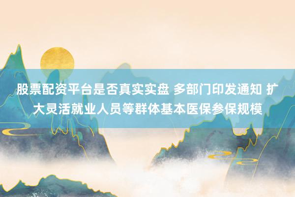 股票配资平台是否真实实盘 多部门印发通知 扩大灵活就业人员等群体基本医保参保规模