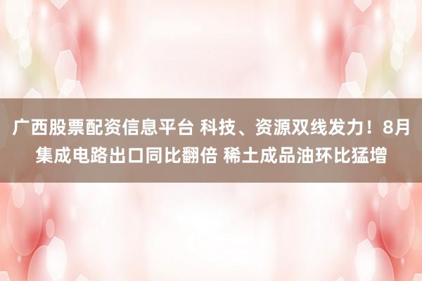 广西股票配资信息平台 科技、资源双线发力！8月集成电路出口同比翻倍 稀土成品油环比猛增