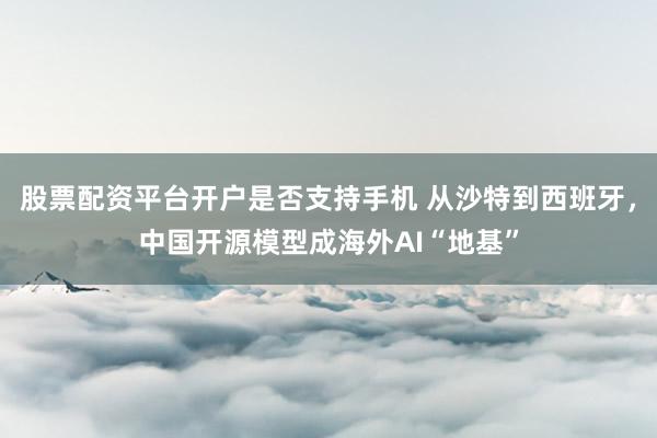 股票配资平台开户是否支持手机 从沙特到西班牙，中国开源模型成海外AI“地基”