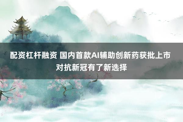 配资杠杆融资 国内首款AI辅助创新药获批上市 对抗新冠有了新选择
