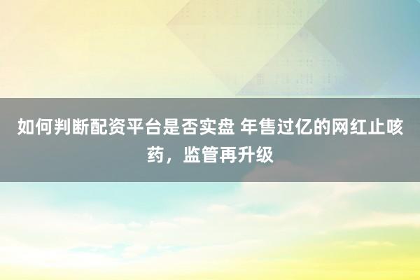如何判断配资平台是否实盘 年售过亿的网红止咳药，监管再升级