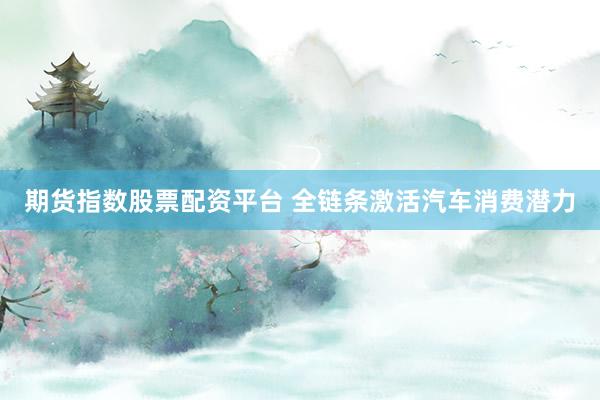 期货指数股票配资平台 全链条激活汽车消费潜力