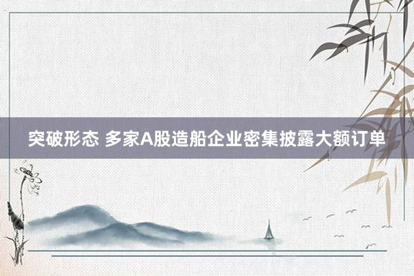 突破形态 多家A股造船企业密集披露大额订单