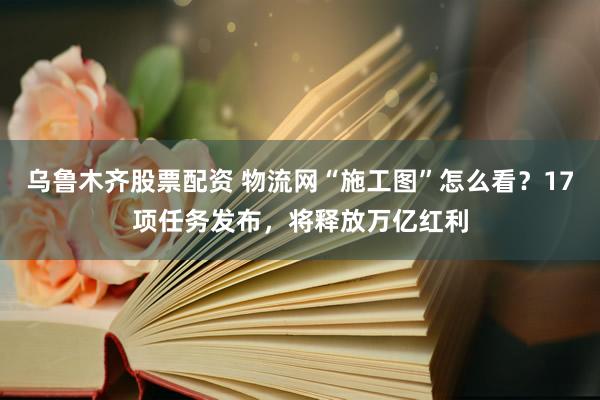乌鲁木齐股票配资 物流网“施工图”怎么看？17项任务发布，将释放万亿红利