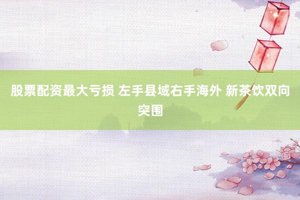 股票配资最大亏损 左手县域右手海外 新茶饮双向突围