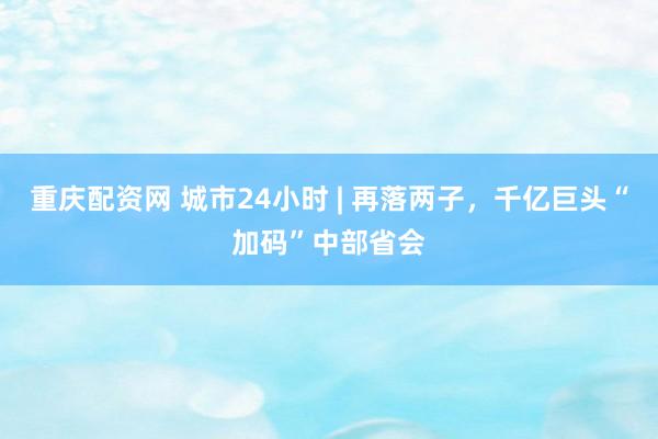 重庆配资网 城市24小时 | 再落两子，千亿巨头“加码”中部省会