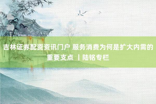 吉林证券配资资讯门户 服务消费为何是扩大内需的重要支点 丨陆铭专栏