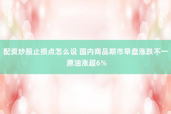 配资炒股止损点怎么设 国内商品期市早盘涨跌不一 原油涨超6%