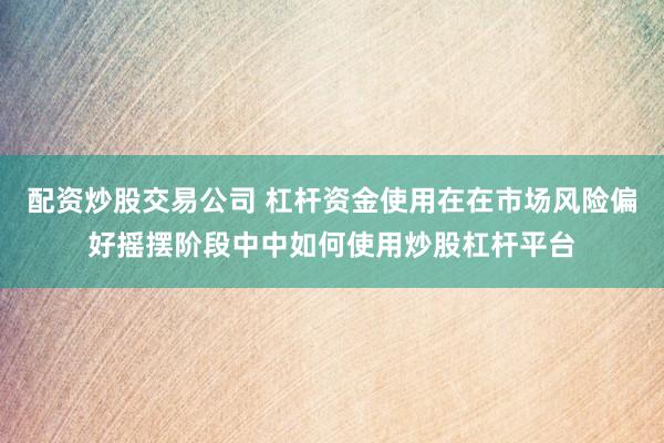 配资炒股交易公司 杠杆资金使用在在市场风险偏好摇摆阶段中中如何使用炒股杠杆平台