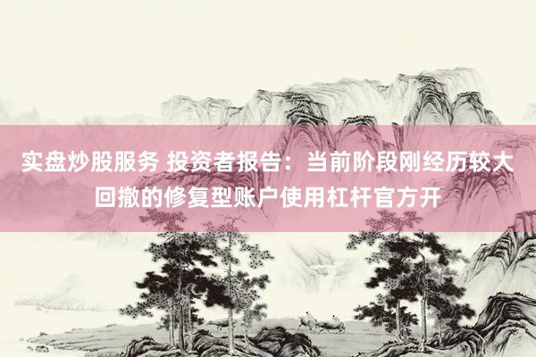 实盘炒股服务 投资者报告：当前阶段刚经历较大回撤的修复型账户使用杠杆官方开