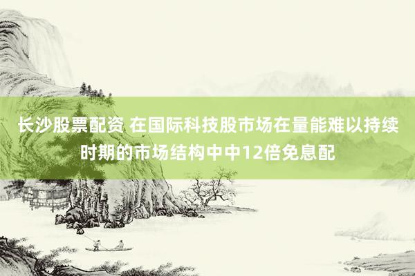 长沙股票配资 在国际科技股市场在量能难以持续时期的市场结构中中12倍免息配