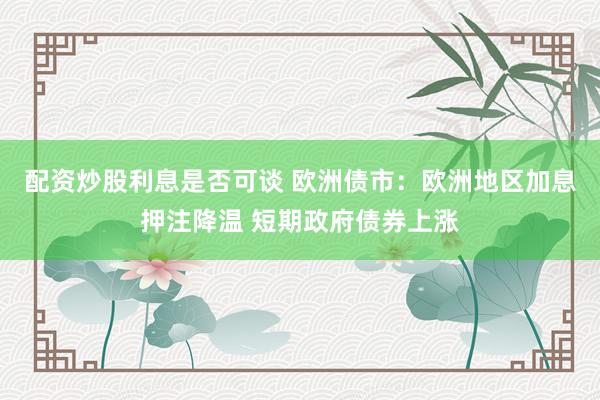 配资炒股利息是否可谈 欧洲债市：欧洲地区加息押注降温 短期政府债券上涨