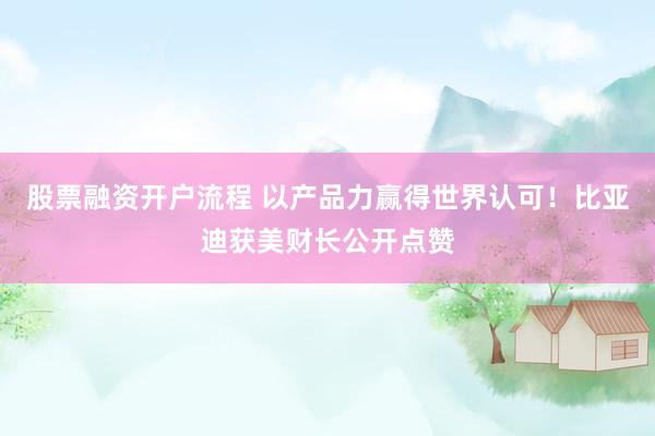 股票融资开户流程 以产品力赢得世界认可！比亚迪获美财长公开点赞