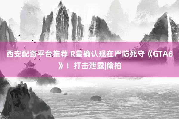 西安配资平台推荐 R星确认现在严防死守《GTA6》！打击泄露|偷拍