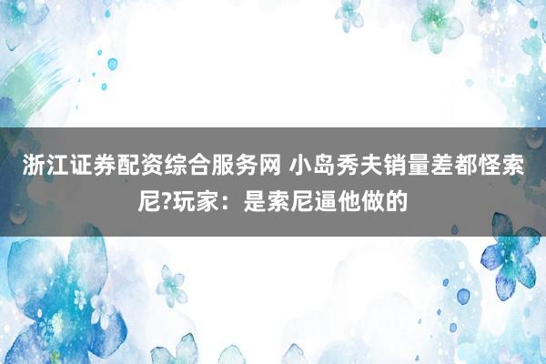 浙江证券配资综合服务网 小岛秀夫销量差都怪索尼?玩家：是索尼逼他做的