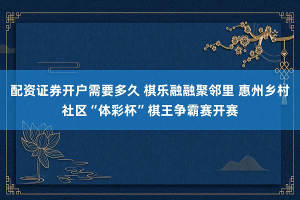 配资证券开户需要多久 棋乐融融聚邻里 惠州乡村社区“体彩杯”棋王争霸赛开赛