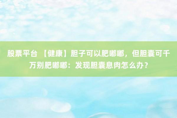 股票平台 【健康】胆子可以肥嘟嘟，但胆囊可千万别肥嘟嘟：发现胆囊息肉怎么办？