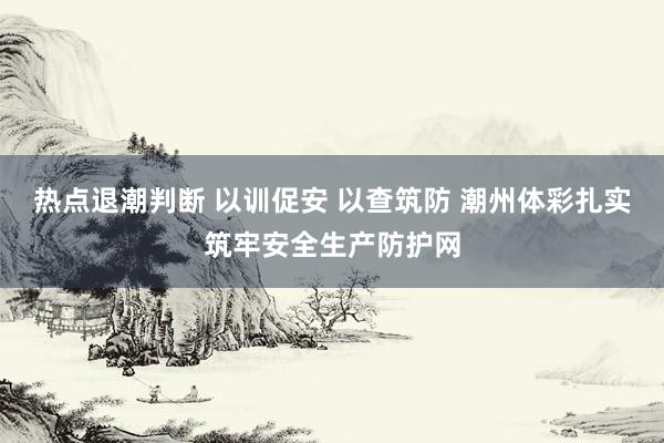 热点退潮判断 以训促安 以查筑防 潮州体彩扎实筑牢安全生产防护网