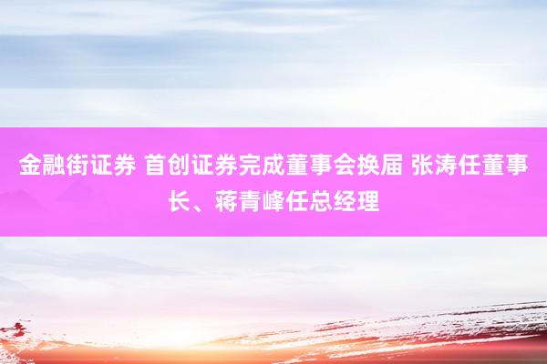 金融街证券 首创证券完成董事会换届 张涛任董事长、蒋青峰任总经理