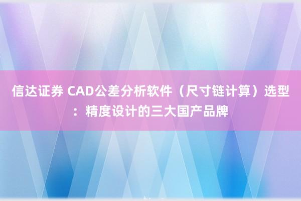 信达证券 CAD公差分析软件（尺寸链计算）选型：精度设计的三大国产品牌