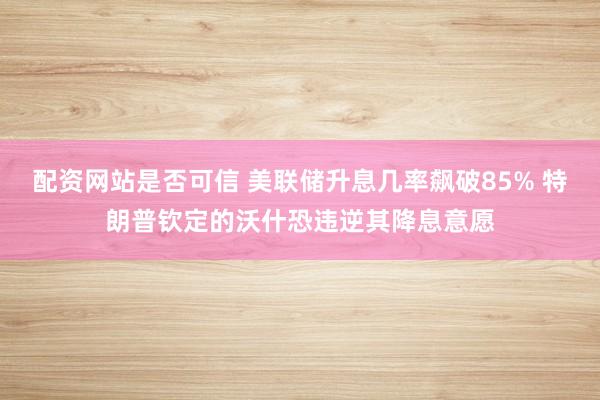 配资网站是否可信 美联储升息几率飙破85% 特朗普钦定的沃什恐违逆其降息意愿