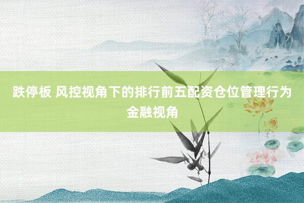 跌停板 风控视角下的排行前五配资仓位管理行为金融视角