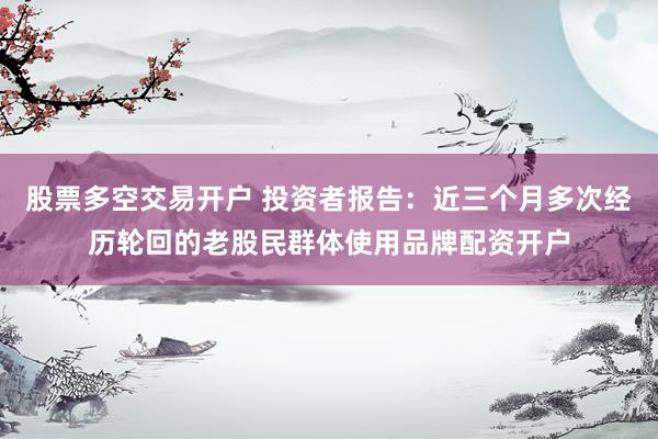 股票多空交易开户 投资者报告：近三个月多次经历轮回的老股民群体使用品牌配资开户
