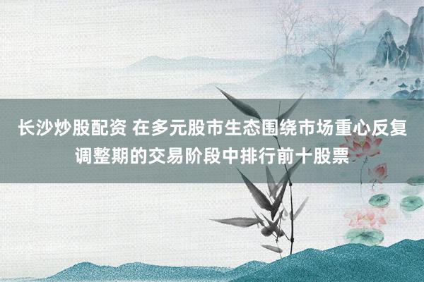 长沙炒股配资 在多元股市生态围绕市场重心反复调整期的交易阶段中排行前十股票