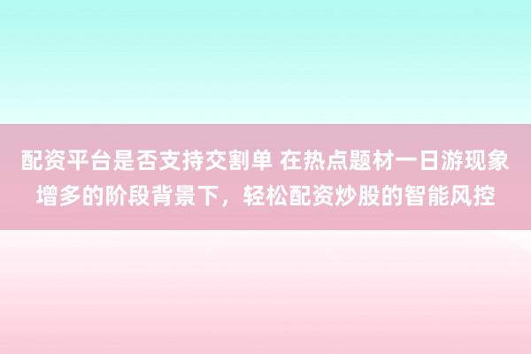 配资平台是否支持交割单 在热点题材一日游现象增多的阶段背景下，轻松配资炒股的智能风控