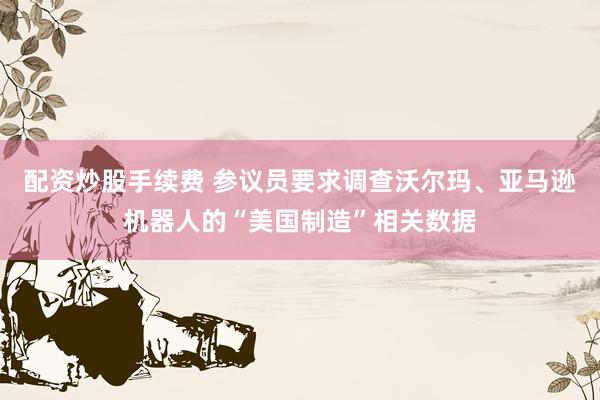 配资炒股手续费 参议员要求调查沃尔玛、亚马逊机器人的“美国制造”相关数据