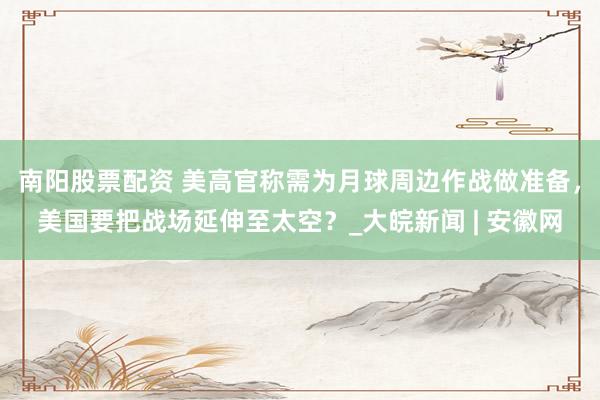 南阳股票配资 美高官称需为月球周边作战做准备，美国要把战场延伸至太空？_大皖新闻 | 安徽网
