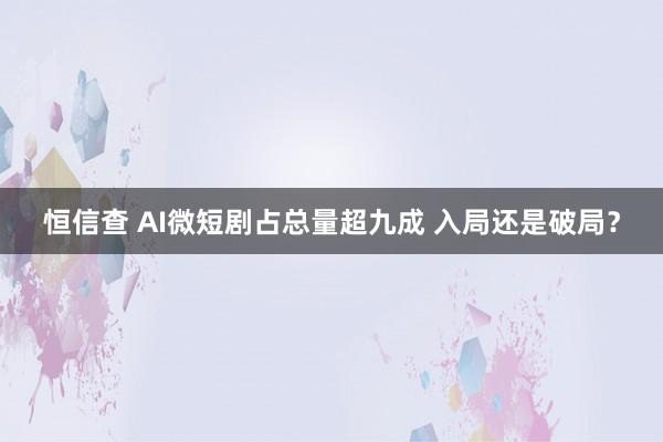 恒信查 AI微短剧占总量超九成 入局还是破局？