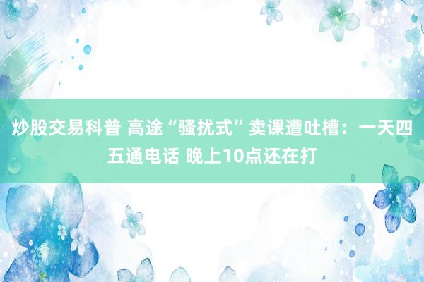 炒股交易科普 高途“骚扰式”卖课遭吐槽：一天四五通电话 晚上10点还在打