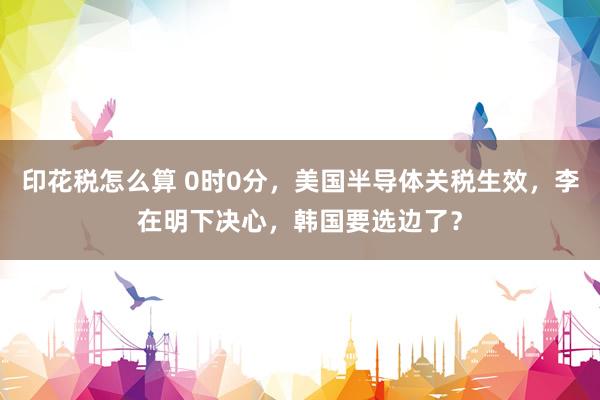 印花税怎么算 0时0分，美国半导体关税生效，李在明下决心，韩国要选边了？