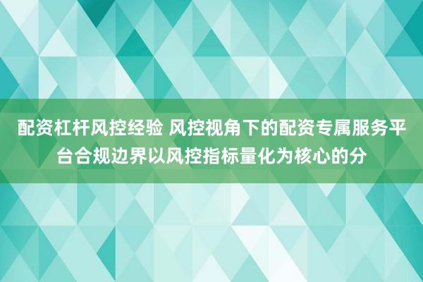 配资杠杆风控经验 风控视角下的配资专属服务平台合规边界以风控指标量化为核心的分