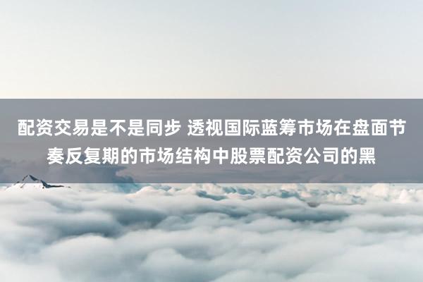 配资交易是不是同步 透视国际蓝筹市场在盘面节奏反复期的市场结构中股票配资公司的黑