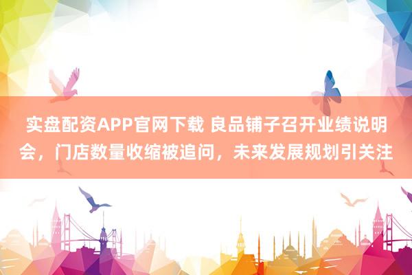 实盘配资APP官网下载 良品铺子召开业绩说明会，门店数量收缩被追问，未来发展规划引关注
