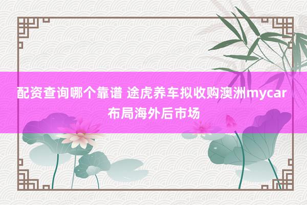 配资查询哪个靠谱 途虎养车拟收购澳洲mycar 布局海外后市场