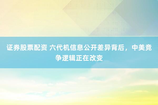 证券股票配资 六代机信息公开差异背后，中美竞争逻辑正在改变