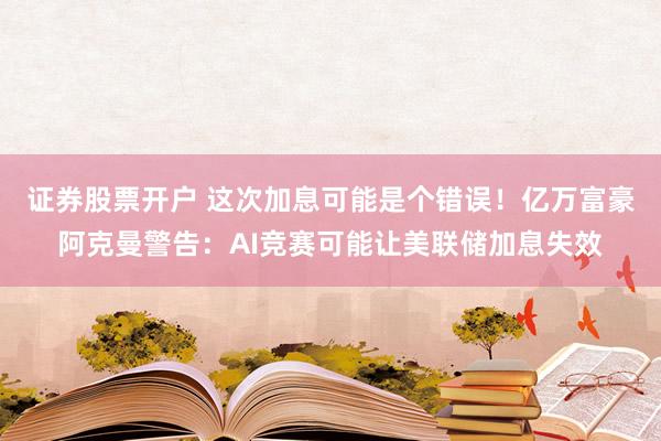 证券股票开户 这次加息可能是个错误！亿万富豪阿克曼警告：AI竞赛可能让美联储加息失效