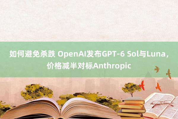 如何避免杀跌 OpenAI发布GPT-6 Sol与Luna，价格减半对标Anthropic