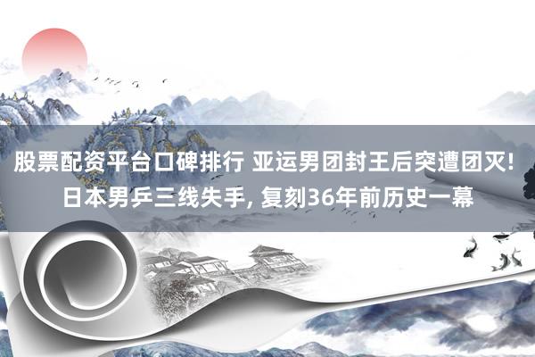 股票配资平台口碑排行 亚运男团封王后突遭团灭! 日本男乒三线失手, 复刻36年前历史一幕