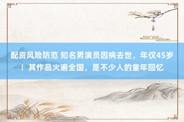 配资风险防范 知名男演员因病去世，年仅45岁！其作品火遍全国，是不少人的童年回忆