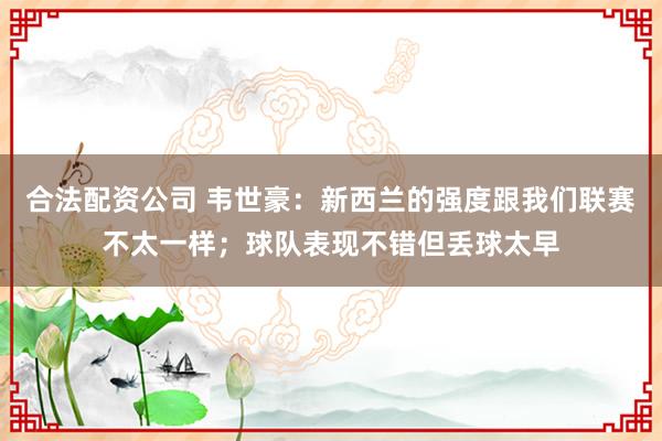 合法配资公司 韦世豪：新西兰的强度跟我们联赛不太一样；球队表现不错但丢球太早