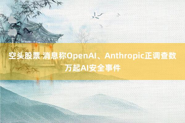 空头股票 消息称OpenAI、Anthropic正调查数万起AI安全事件