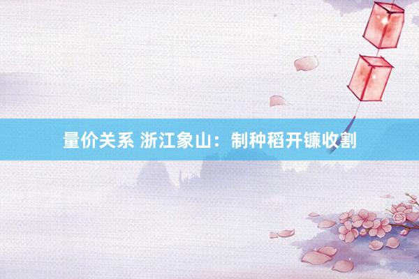 量价关系 浙江象山：制种稻开镰收割