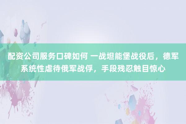 配资公司服务口碑如何 一战坦能堡战役后，德军系统性虐待俄军战俘，手段残忍触目惊心